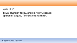 Видавництво «Ранок»
Урок № 61
Тема: Підтекст твору, алегоричність образів
дракона Грицька, Пустельника та князя.
 