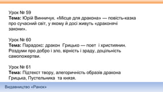 Видавництво «Ранок»
Урок № 59
Тема: Юрій Винничук. «Місце для дракона» — повість-казка
про сучасний світ, у якому й досі живуть «драконячі
закони».
Урок № 60
Тема: Парадокс: дракон Грицько — поет і християнин.
Роздуми про добро і зло, вірність і зраду, доцільність
самопожертви.
Урок № 61
Тема: Підтекст твору, алегоричність образів дракона
Грицька, Пустельника та князя.
 