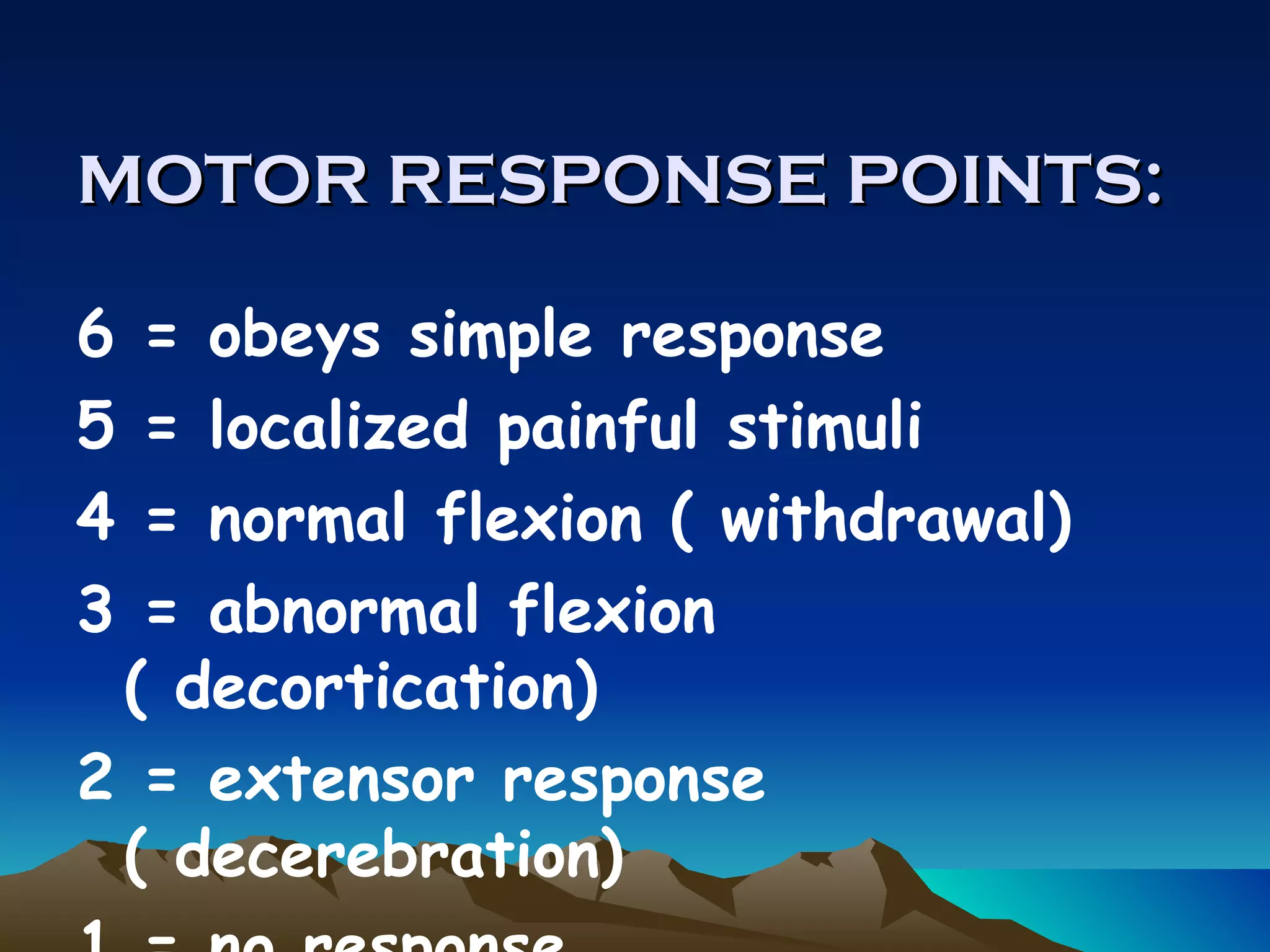MOTOR RESPONSE POINTS:   6 = obeys simple response 5 = localized painful stimuli 4 = normal flexion ( withdrawal) 3 = abnormal flexion ( decortication) 2 = extensor response ( decerebration) 1 = no response 