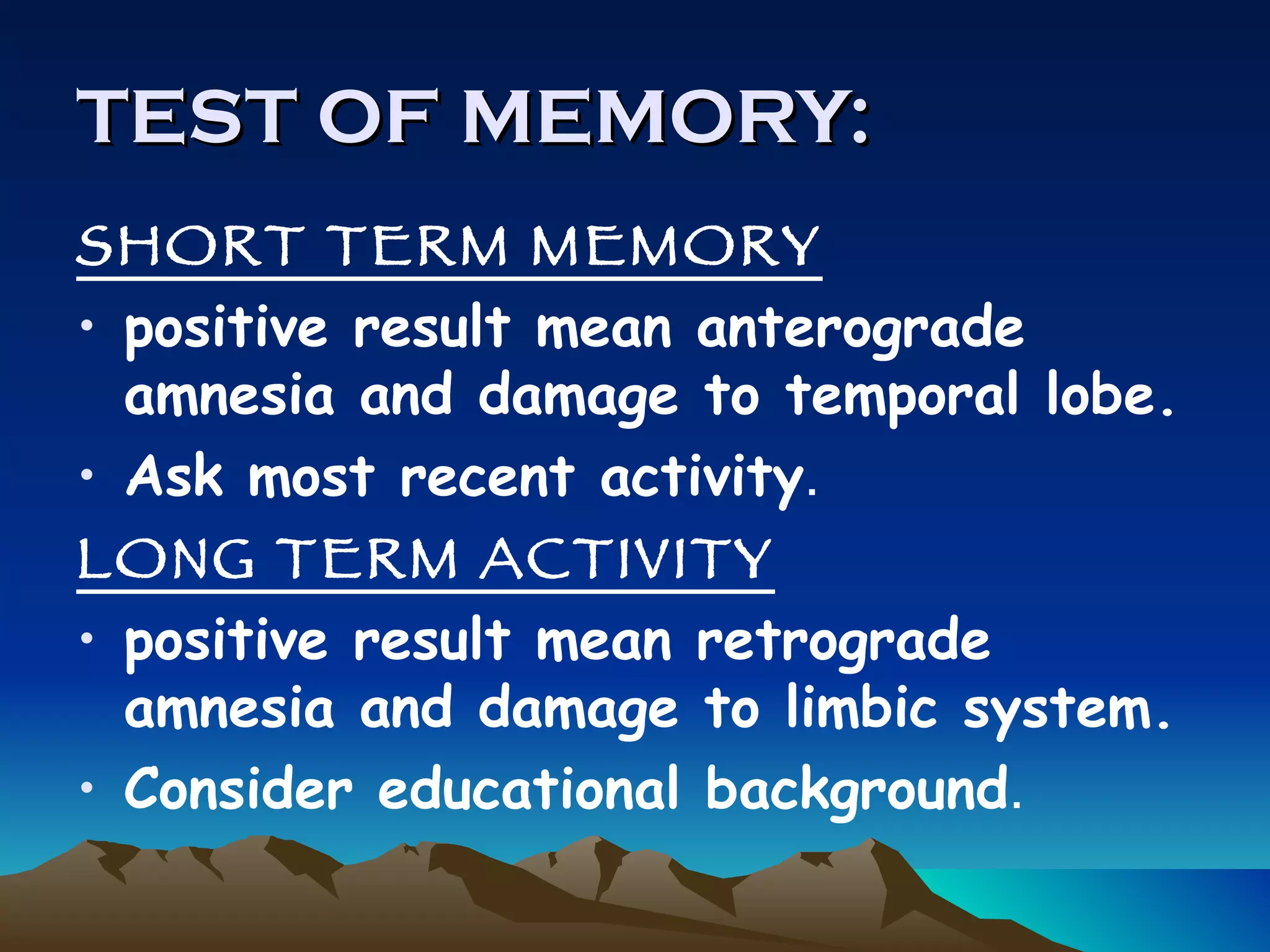 TEST OF MEMORY: SHORT TERM MEMORY   positive result mean anterograde amnesia and damage to temporal lobe. Ask most recent activity . LONG TERM ACTIVITY positive result mean retrograde amnesia and damage to limbic system. Consider educational background . 