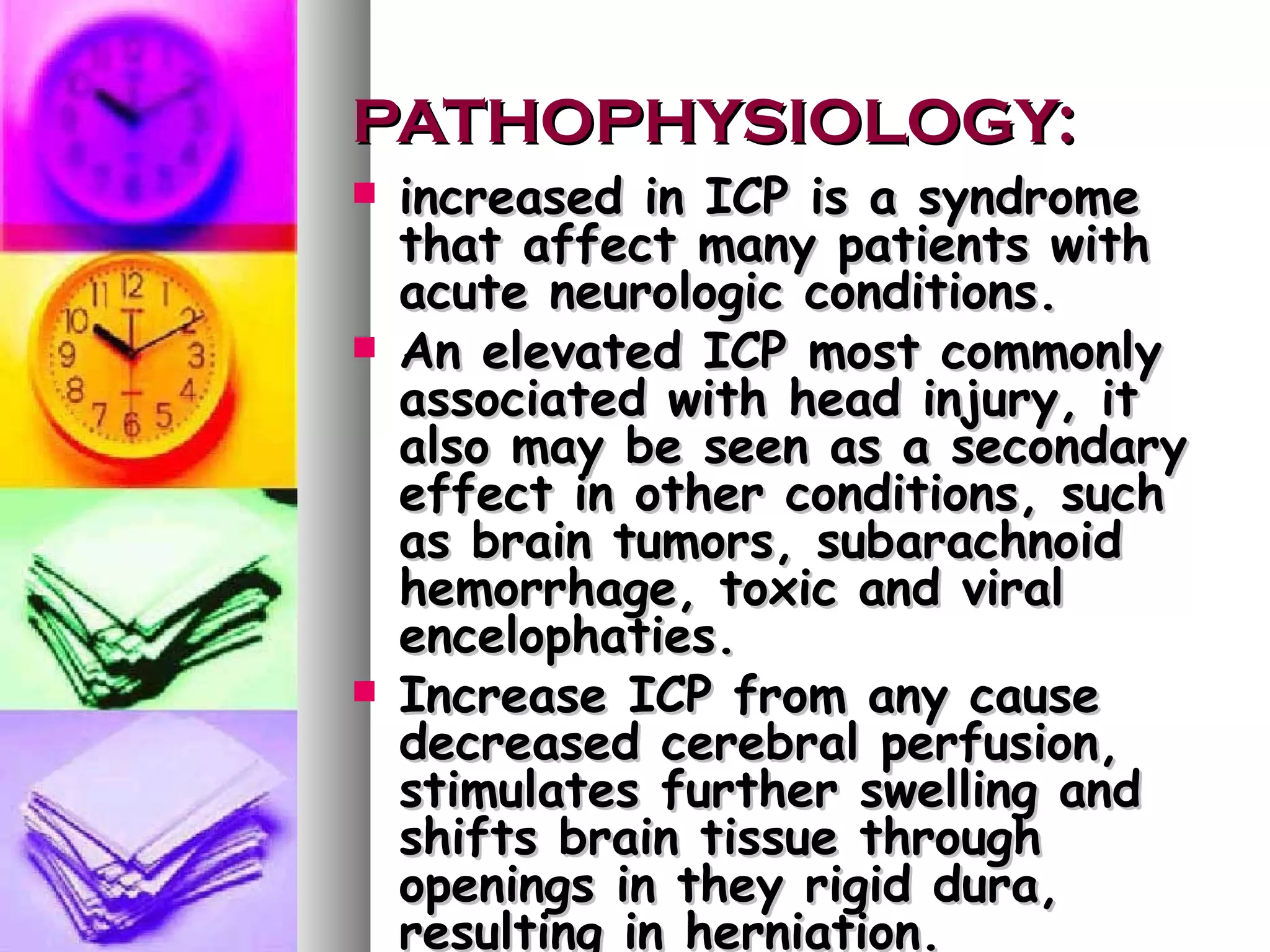 PATHOPHYSIOLOGY: increased in ICP is a syndrome that affect many patients with acute neurologic conditions. An elevated ICP most commonly associated with head injury, it also may be seen as a secondary effect in other conditions, such as brain tumors, subarachnoid hemorrhage, toxic and viral encelophaties. Increase ICP from any cause decreased cerebral perfusion, stimulates further swelling and shifts brain tissue through openings in they rigid dura, resulting in herniation. 