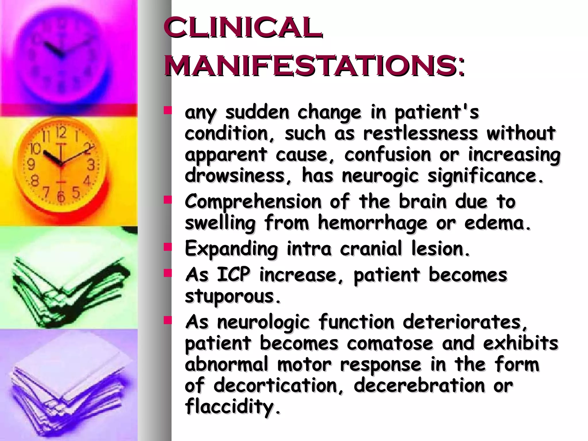 CLINICAL MANIFESTATIONS : any sudden change in patient's condition, such as restlessness without apparent cause, confusion or increasing drowsiness, has neurogic significance. Comprehension of the brain due to swelling from hemorrhage or edema. Expanding intra cranial lesion. As ICP increase, patient becomes stuporous. As neurologic function deteriorates, patient becomes comatose and exhibits abnormal motor response in the form of decortication, decerebration or flaccidity. 