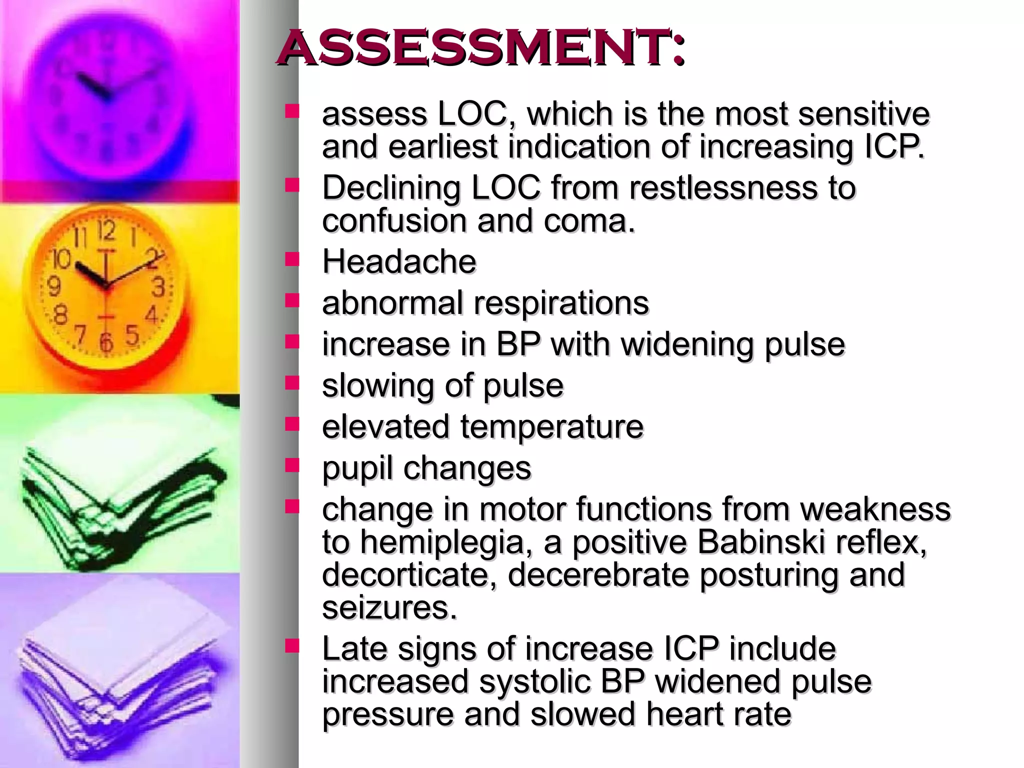 ASSESSMENT: assess LOC, which is the most sensitive and earliest indication of increasing ICP. Declining LOC from restlessness to confusion and coma. Headache abnormal respirations increase in BP with widening pulse slowing of pulse elevated temperature pupil changes change in motor functions from weakness to hemiplegia, a positive Babinski reflex, decorticate, decerebrate posturing and seizures. Late signs of increase ICP include increased systolic BP widened pulse pressure and slowed heart rate 