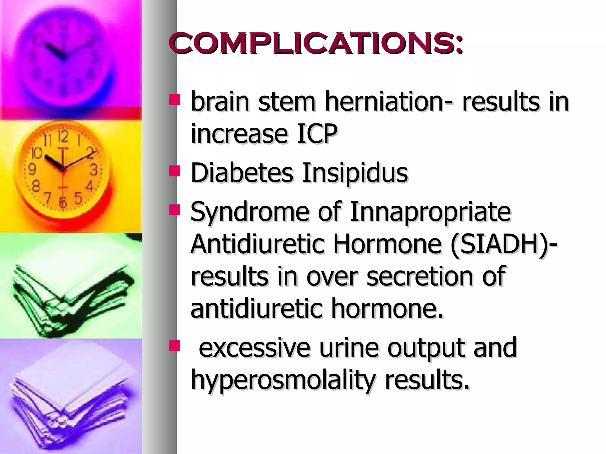 COMPLICATIONS: brain stem herniation- results in increase ICP Diabetes Insipidus Syndrome of Innapropriate Antidiuretic Hormone (SIADH)- results in over secretion of antidiuretic hormone.   excessive urine output and hyperosmolality results. 