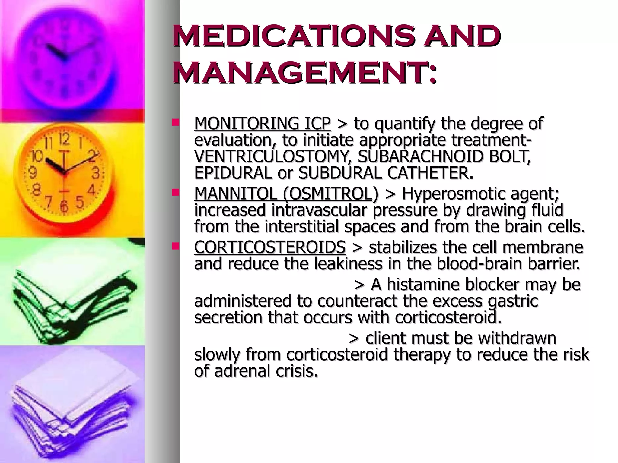 MEDICATIONS AND MANAGEMENT: MONITORING ICP  > to quantify the degree of evaluation, to initiate appropriate treatment- VENTRICULOSTOMY, SUBARACHNOID BOLT, EPIDURAL or SUBDURAL CATHETER. MANNITOL (OSMITROL ) > Hyperosmotic agent; increased intravascular pressure by drawing fluid from the interstitial spaces and from the brain cells. CORTICOSTEROIDS  > stabilizes the cell membrane and reduce the leakiness in the blood-brain barrier. > A histamine blocker may be administered to counteract the excess gastric secretion that occurs with corticosteroid. > client must be withdrawn slowly from corticosteroid therapy to reduce the risk of adrenal crisis. 