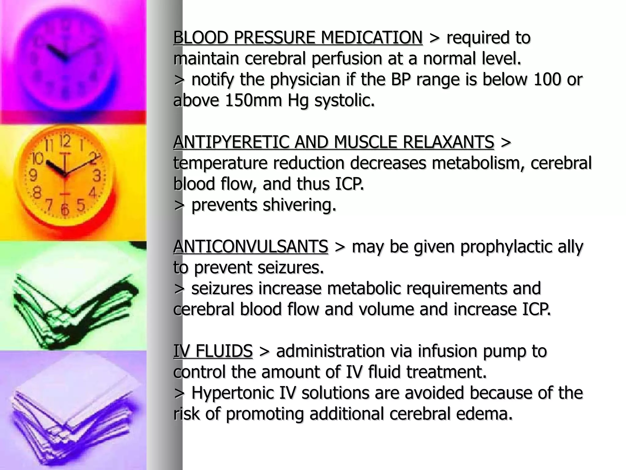 BLOOD PRESSURE MEDICATION  > required to maintain cerebral perfusion at a normal level. > notify the physician if the BP range is below 100 or above 150mm Hg systolic.  ANTIPYERETIC AND MUSCLE RELAXANTS  > temperature reduction decreases metabolism, cerebral blood flow, and thus ICP. > prevents shivering. ANTICONVULSANTS  > may be given prophylactic ally to prevent seizures. > seizures increase metabolic requirements and cerebral blood flow and volume and increase ICP. IV FLUIDS  > administration via infusion pump to control the amount of IV fluid treatment. > Hypertonic IV solutions are avoided because of the risk of promoting additional cerebral edema.   