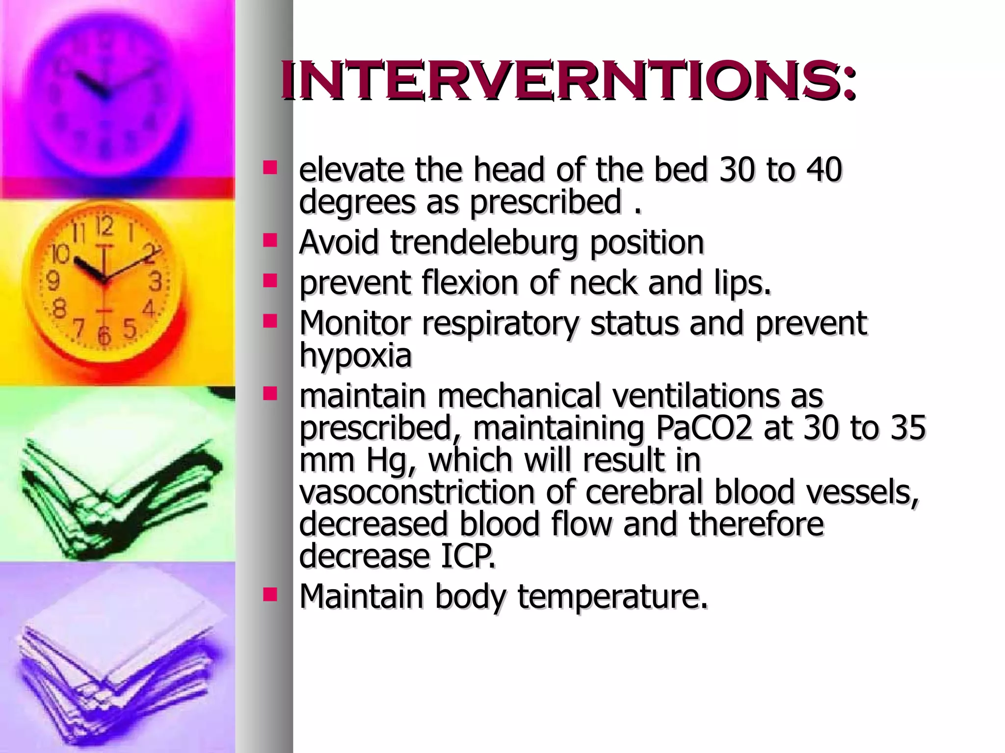 INTERVERNTIONS: elevate the head of the bed 30 to 40 degrees as prescribed . Avoid trendeleburg position prevent flexion of neck and lips. Monitor respiratory status and prevent hypoxia maintain mechanical ventilations as prescribed, maintaining PaCO2 at 30 to 35 mm Hg, which will result in vasoconstriction of cerebral blood vessels, decreased blood flow and therefore decrease ICP. Maintain body temperature. 