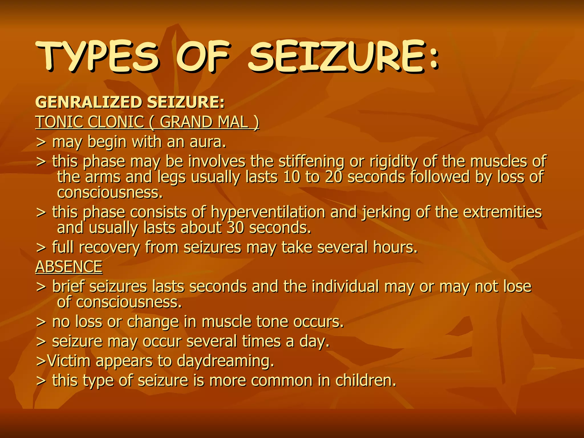 TYPES OF SEIZURE: GENRALIZED SEIZURE: TONIC CLONIC ( GRAND MAL ) > may begin with an aura. > this phase may be involves the stiffening or rigidity of the muscles of the arms and legs usually lasts 10 to 20 seconds followed by loss of consciousness. > this phase consists of hyperventilation and jerking of the extremities and usually lasts about 30 seconds. > full recovery from seizures may take several hours. ABSENCE > brief seizures lasts seconds and the individual may or may not lose of consciousness. > no loss or change in muscle tone occurs. > seizure may occur several times a day. >Victim appears to daydreaming. > this type of seizure is more common in children. 