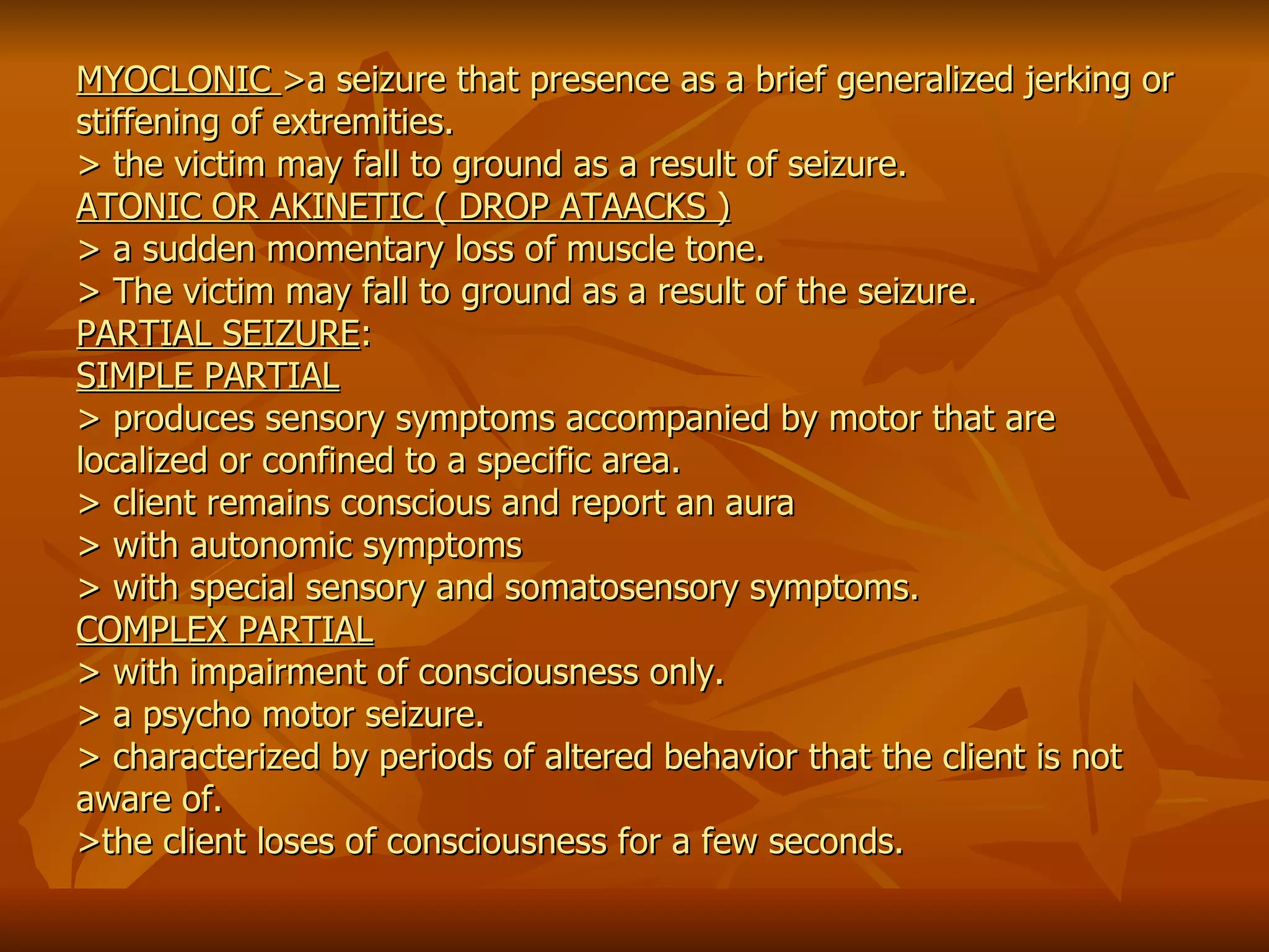 MYOCLONIC  >a seizure that presence as a brief generalized jerking or stiffening of extremities. > the victim may fall to ground as a result of seizure. ATONIC OR AKINETIC ( DROP ATAACKS ) > a sudden momentary loss of muscle tone. > The victim may fall to ground as a result of the seizure. PARTIAL SEIZURE : SIMPLE PARTIAL > produces sensory symptoms accompanied by motor that are localized or confined to a specific area. > client remains conscious and report an aura  > with autonomic symptoms  > with special sensory and somatosensory symptoms. COMPLEX PARTIAL > with impairment of consciousness only. > a psycho motor seizure. > characterized by periods of altered behavior that the client is not aware of. >the client loses of consciousness for a few seconds.   