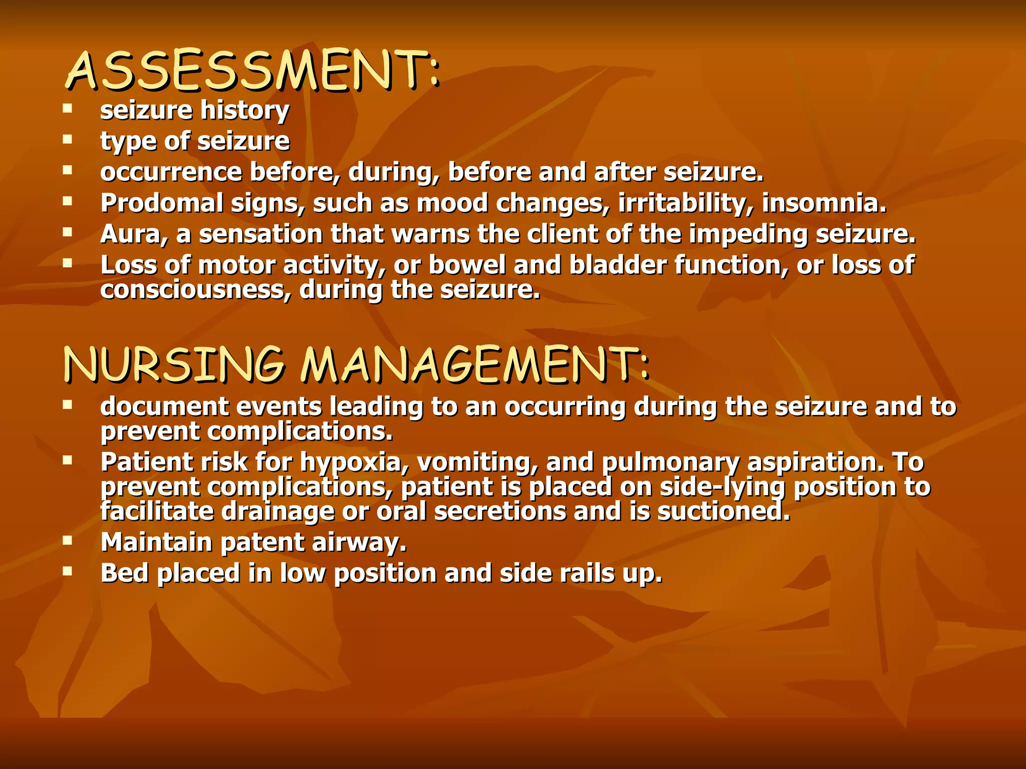 ASSESSMENT: seizure history type of seizure occurrence before, during, before and after seizure. Prodomal signs, such as mood changes, irritability, insomnia. Aura, a sensation that warns the client of the impeding seizure.  Loss of motor activity, or bowel and bladder function, or loss of consciousness, during the seizure. NURSING MANAGEMENT: document events leading to an occurring during the seizure and to prevent complications. Patient risk for hypoxia, vomiting, and pulmonary aspiration. To prevent complications, patient is placed on side-lying position to facilitate drainage or oral secretions and is suctioned. Maintain patent airway. Bed placed in low position and side rails up.   
