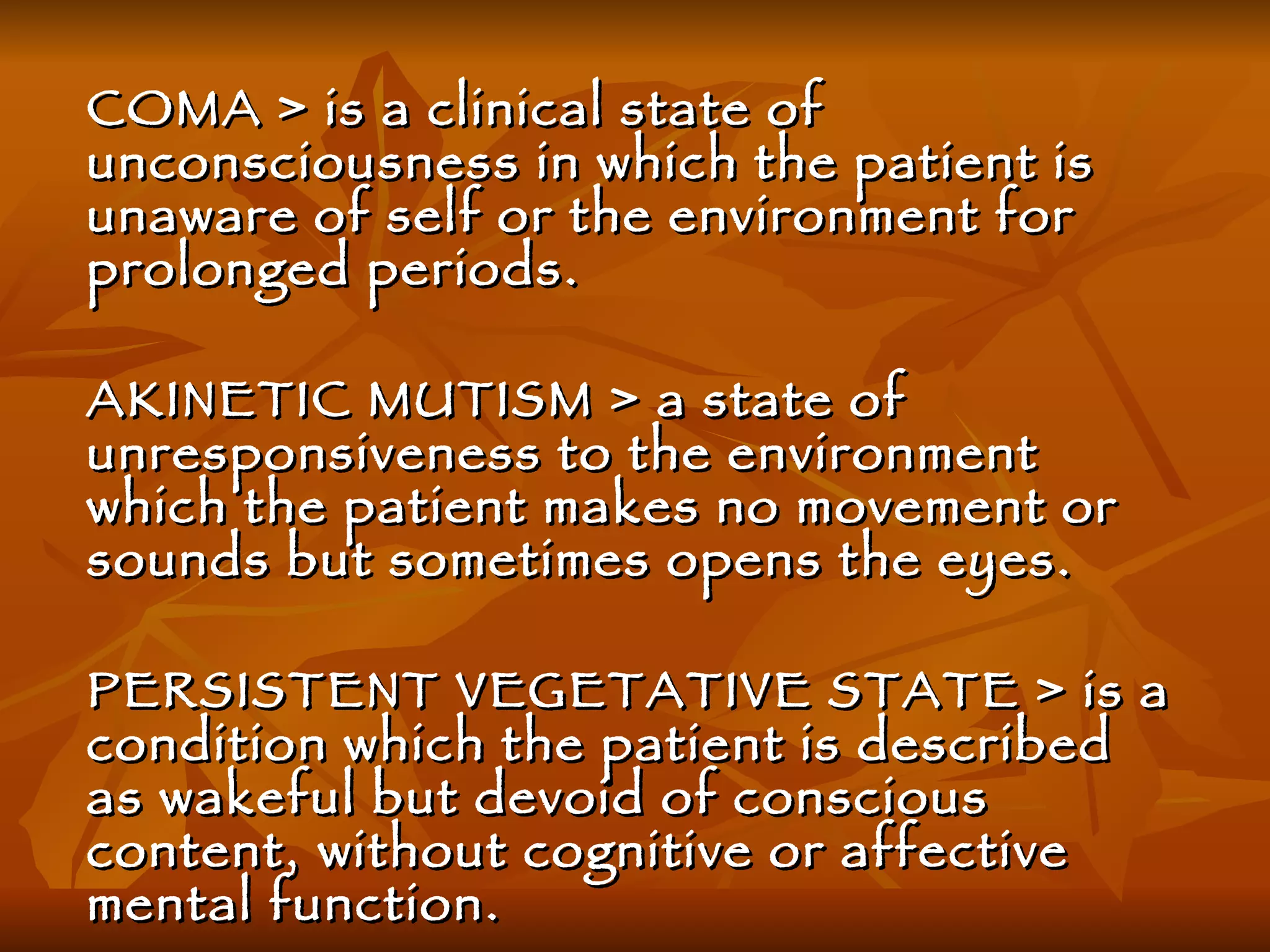 COMA > is a clinical state of unconsciousness in which the patient is unaware of self or the environment for prolonged periods. AKINETIC MUTISM > a state of unresponsiveness to the environment which the patient makes no movement or sounds but sometimes opens the eyes. PERSISTENT VEGETATIVE STATE > is a condition which the patient is described as wakeful but devoid of conscious content, without cognitive or affective mental function. 