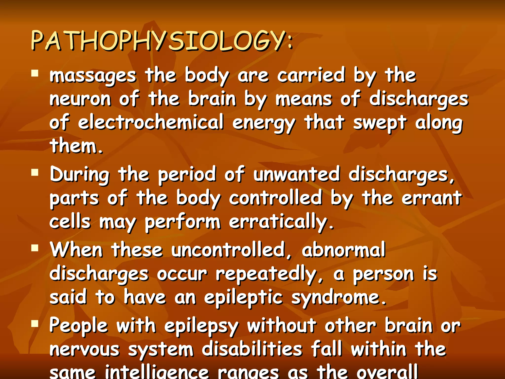 PATHOPHYSIOLOGY: massages the body are carried by the neuron of the brain by means of discharges of electrochemical energy that swept along them. During the period of unwanted discharges, parts of the body controlled by the errant cells may perform erratically. When these uncontrolled, abnormal discharges occur repeatedly, a person is said to have an epileptic syndrome. People with epilepsy without other brain or nervous system disabilities fall within the same intelligence ranges as the overall population. 