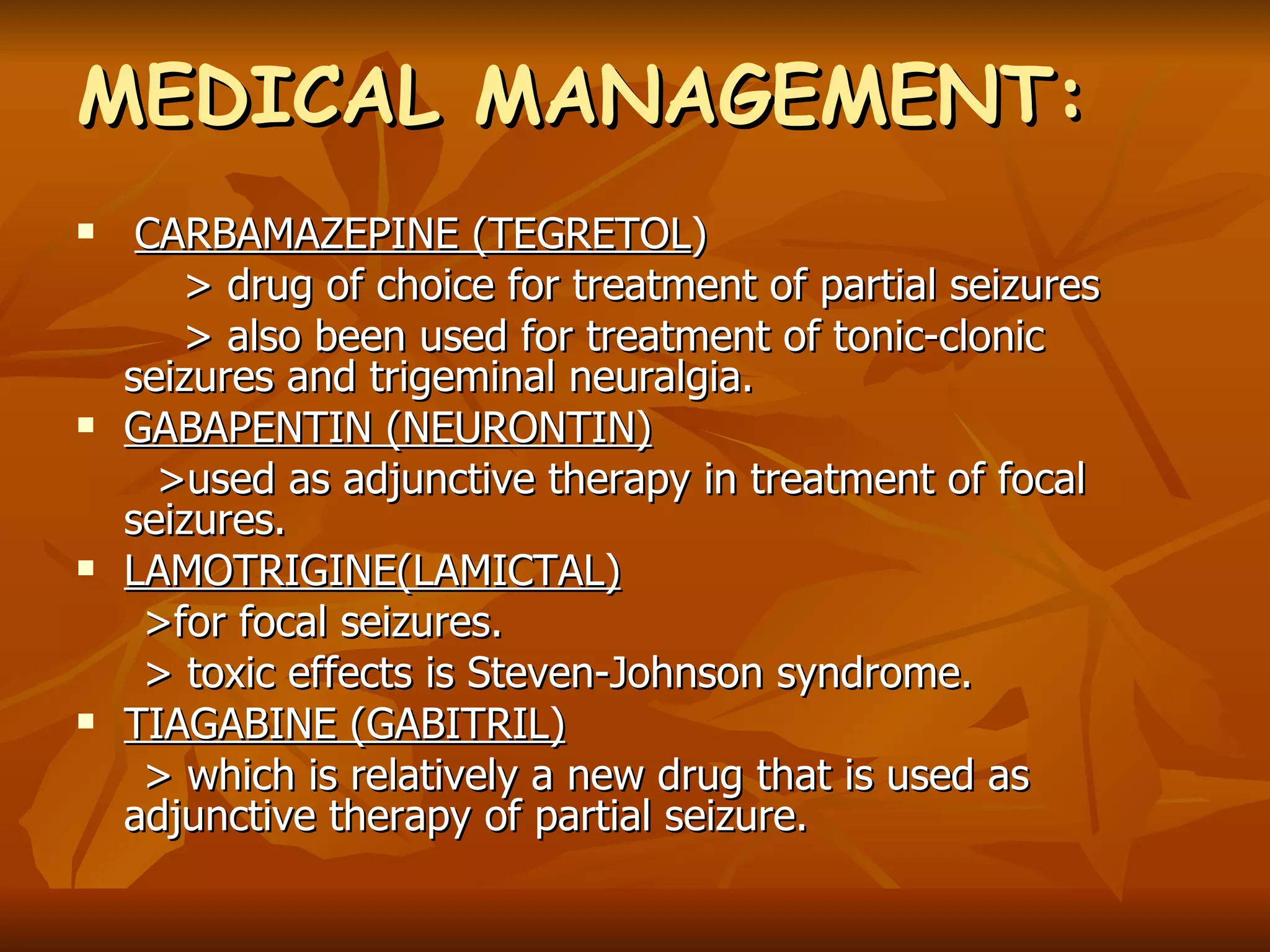 MEDICAL MANAGEMENT: CARBAMAZEPINE (TEGRETOL ) > drug of choice for treatment of partial seizures > also been used for treatment of tonic-clonic seizures and trigeminal neuralgia. GABAPENTIN (NEURONTIN) >used as adjunctive therapy in treatment of focal seizures. LAMOTRIGINE(LAMICTAL) >for focal seizures. > toxic effects is Steven-Johnson syndrome. TIAGABINE (GABITRIL) > which is relatively a new drug that is used as adjunctive therapy of partial seizure.   