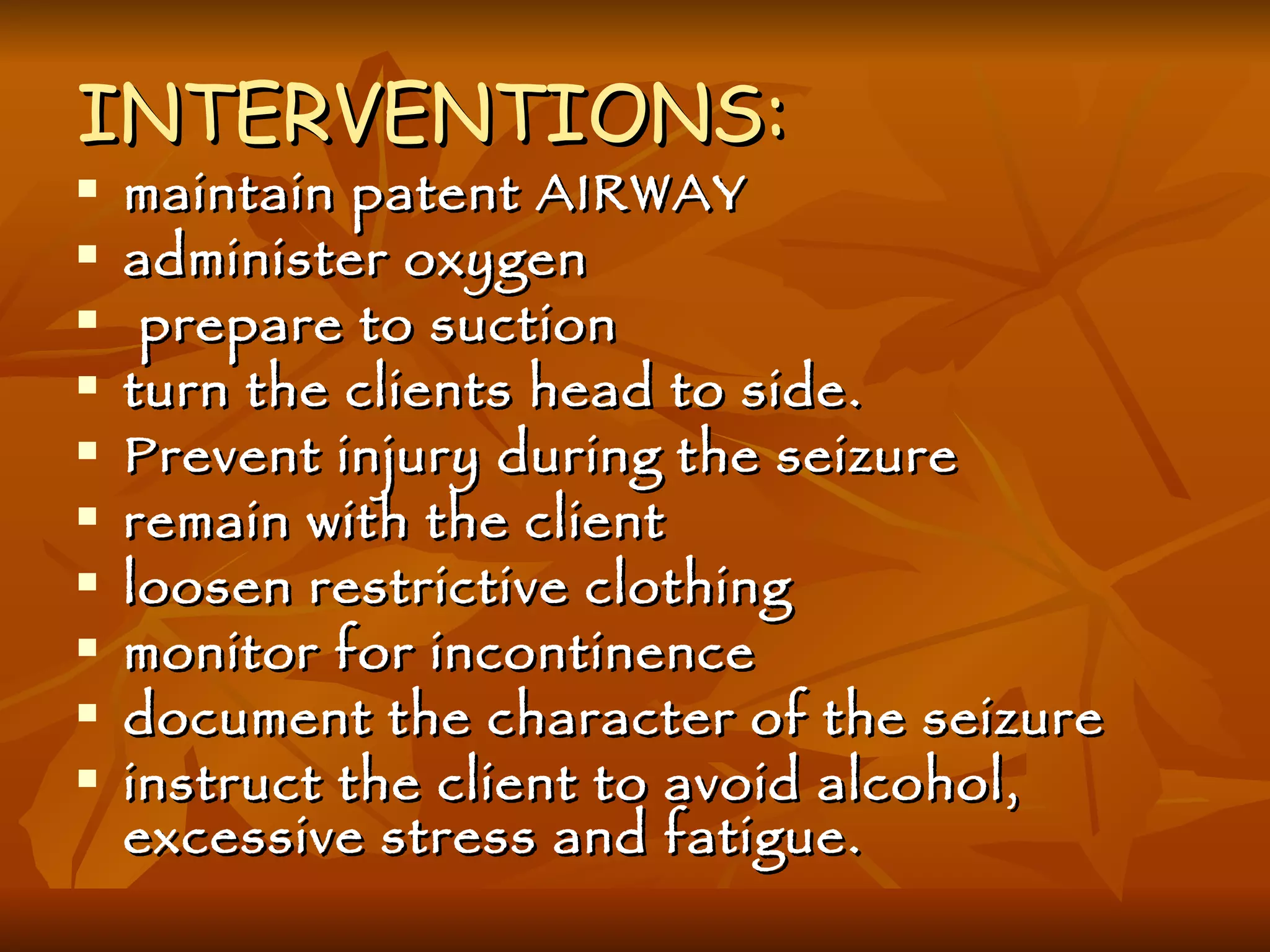 INTERVENTIONS: maintain patent AIRWAY administer oxygen prepare to suction turn the clients head to side. Prevent injury during the seizure remain with the client loosen restrictive clothing monitor for incontinence document the character of the seizure instruct the client to avoid alcohol, excessive stress and fatigue. 
