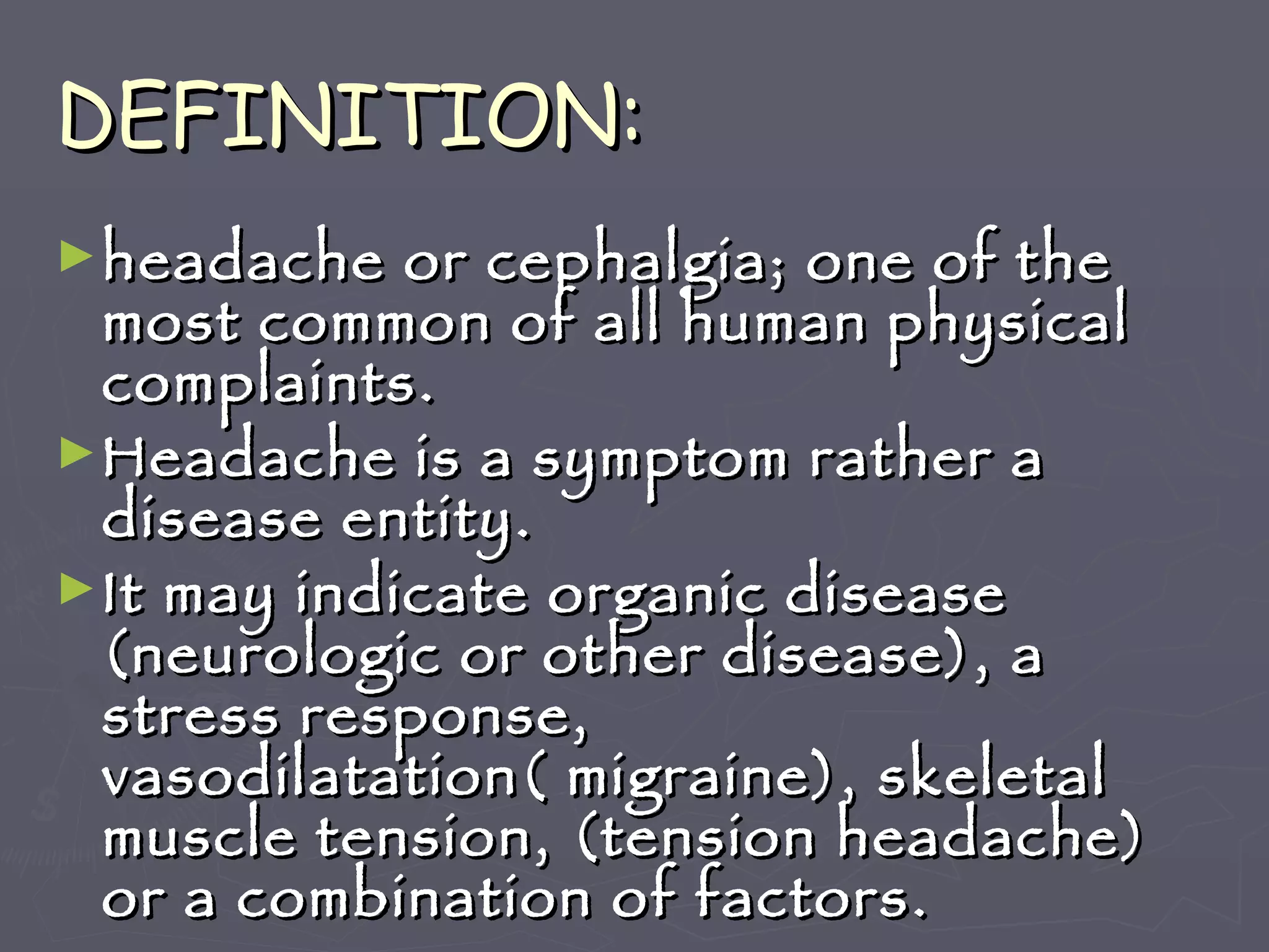 DEFINITION: headache or cephalgia; one of the most common of all human physical complaints. Headache is a symptom rather a disease entity. It may indicate organic disease (neurologic or other disease), a stress response, vasodilatation( migraine), skeletal muscle tension, (tension headache) or a combination of factors. 
