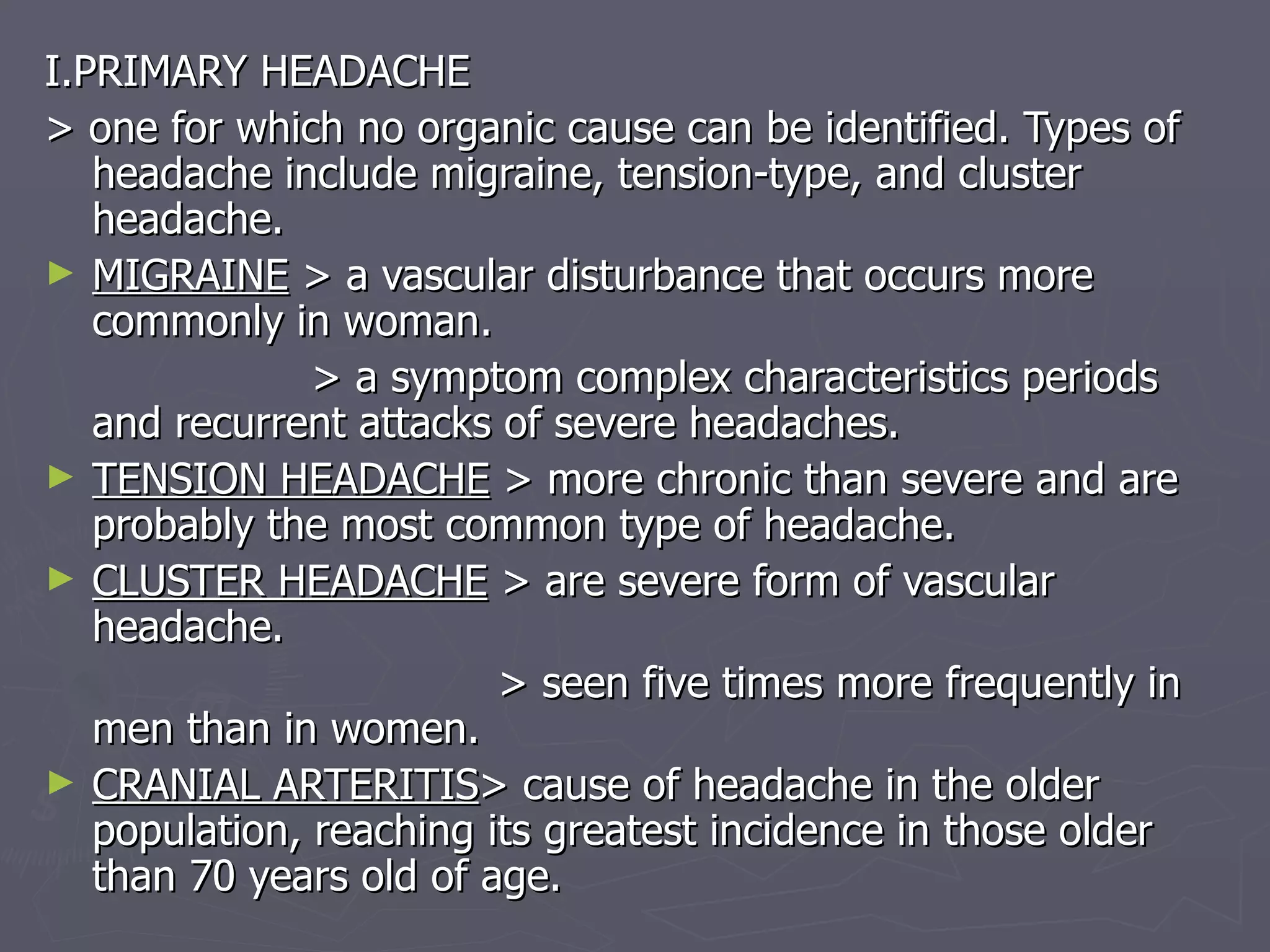 I.PRIMARY HEADACHE > one for which no organic cause can be identified. Types of headache include migraine, tension-type, and cluster headache. MIGRAINE  > a vascular disturbance that occurs more commonly in woman. > a symptom complex characteristics periods and recurrent attacks of severe headaches. TENSION HEADACHE  > more chronic than severe and are probably the most common type of headache. CLUSTER HEADACHE  > are severe form of vascular headache. > seen five times more frequently in men than in women. CRANIAL ARTERITIS > cause of headache in the older population, reaching its greatest incidence in those older than 70 years old of age. 