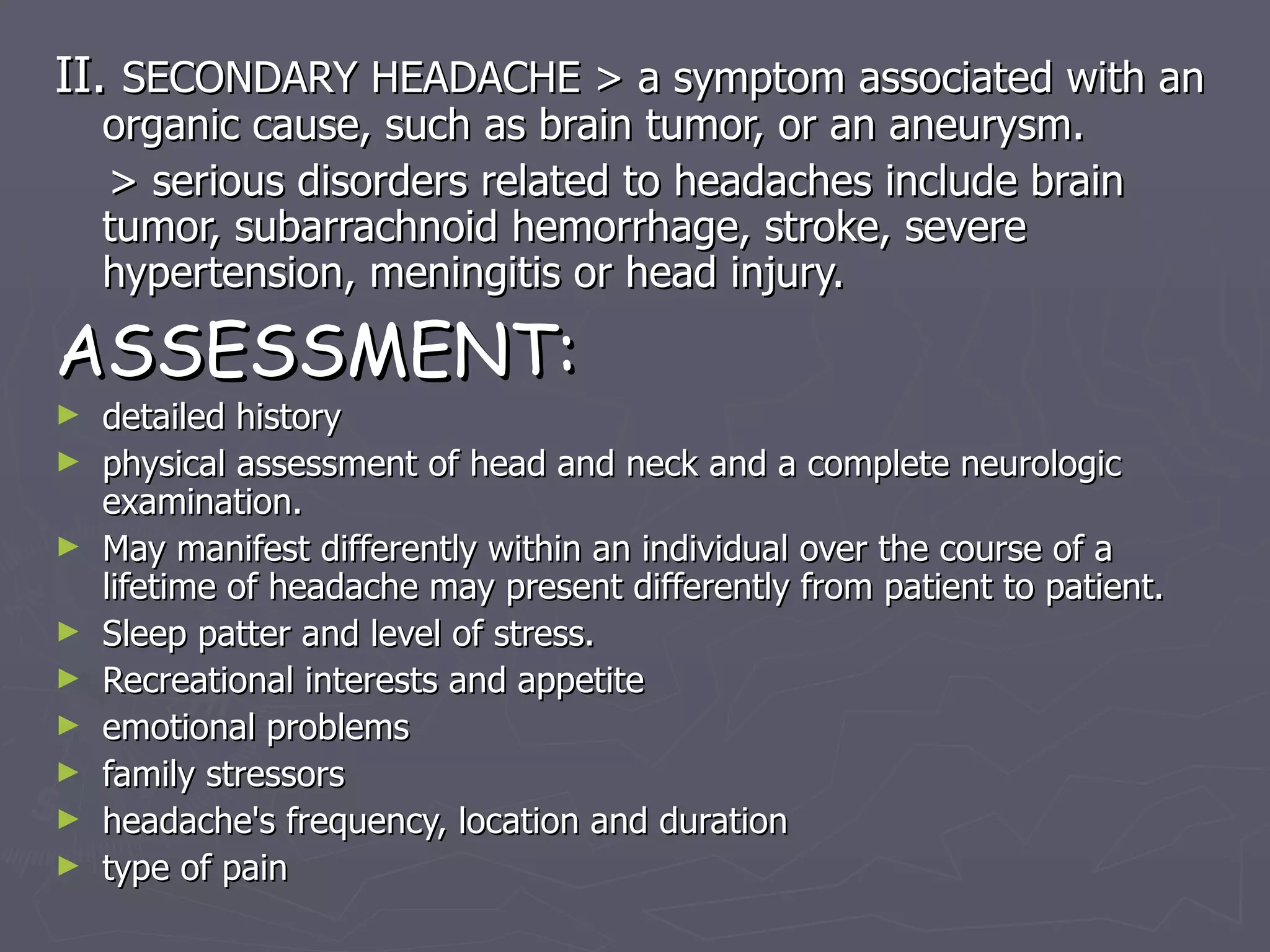 II.  SECONDARY HEADACHE > a symptom associated with an organic cause, such as brain tumor, or an aneurysm. > serious disorders related to headaches include brain tumor, subarrachnoid hemorrhage, stroke, severe hypertension, meningitis or head injury. ASSESSMENT: detailed history physical assessment of head and neck and a complete neurologic examination. May manifest differently within an individual over the course of a lifetime of headache may present differently from patient to patient. Sleep patter and level of stress. Recreational interests and appetite emotional problems family stressors headache's frequency, location and duration type of pain 
