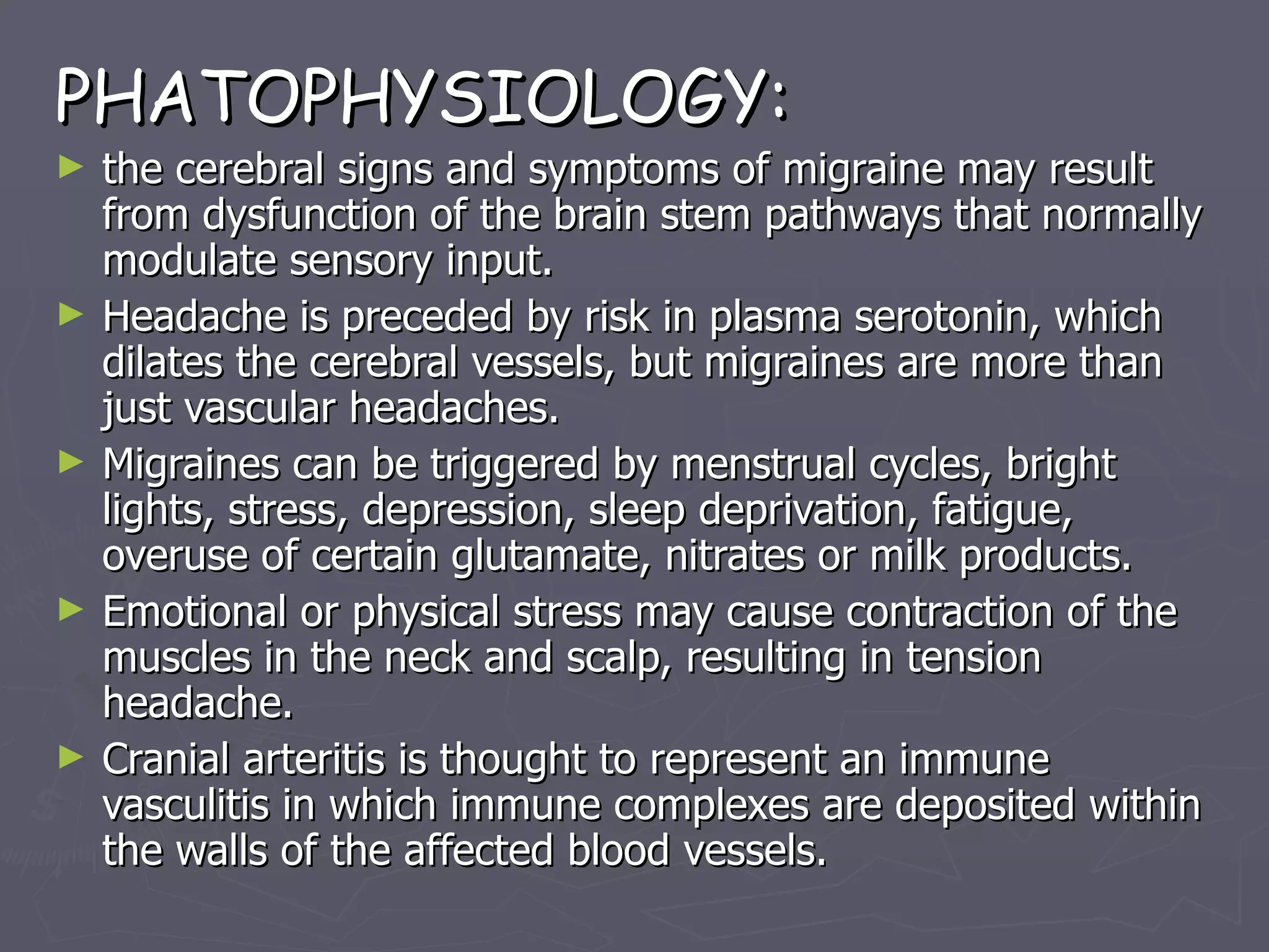 PHATOPHYSIOLOGY: the cerebral signs and symptoms of migraine may result from dysfunction of the brain stem pathways that normally modulate sensory input. Headache is preceded by risk in plasma serotonin, which dilates the cerebral vessels, but migraines are more than just vascular headaches. Migraines can be triggered by menstrual cycles, bright lights, stress, depression, sleep deprivation, fatigue, overuse of certain glutamate, nitrates or milk products. Emotional or physical stress may cause contraction of the muscles in the neck and scalp, resulting in tension headache. Cranial arteritis is thought to represent an immune vasculitis in which immune complexes are deposited within the walls of the affected blood vessels. 