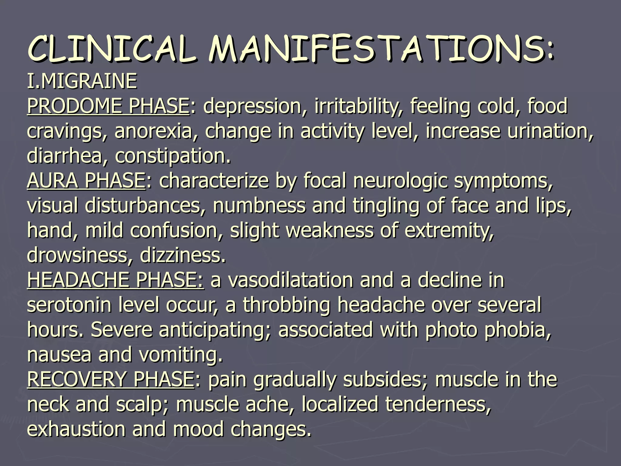 CLINICAL MANIFESTATIONS: I.MIGRAINE PRODOME PHASE : depression, irritability, feeling cold, food cravings, anorexia, change in activity level, increase urination, diarrhea, constipation. AURA PHASE : characterize by focal neurologic symptoms, visual disturbances, numbness and tingling of face and lips, hand, mild confusion, slight weakness of extremity, drowsiness, dizziness. HEADACHE PHASE:  a vasodilatation and a decline in serotonin level occur, a throbbing headache over several hours. Severe anticipating; associated with photo phobia, nausea and vomiting. RECOVERY PHASE : pain gradually subsides; muscle in the neck and scalp; muscle ache, localized tenderness, exhaustion and mood changes. 