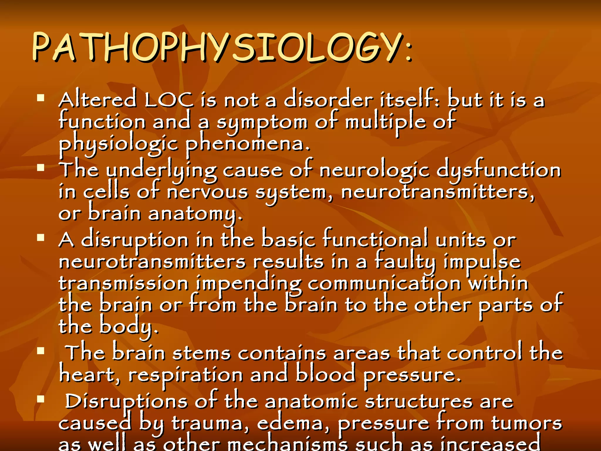 PATHOPHYSIOLOGY : Altered LOC is not a disorder itself: but it is a function and a symptom of multiple of physiologic phenomena. The underlying cause of neurologic dysfunction in cells of nervous system, neurotransmitters, or brain anatomy. A disruption in the basic functional units or neurotransmitters results in a faulty impulse transmission impending communication within the brain or from the brain to the other parts of the body. The brain stems contains areas that control the heart, respiration and blood pressure. Disruptions of the anatomic structures are caused by trauma, edema, pressure from tumors as well as other mechanisms such as increased or decreased in blood in CSF circulation. 