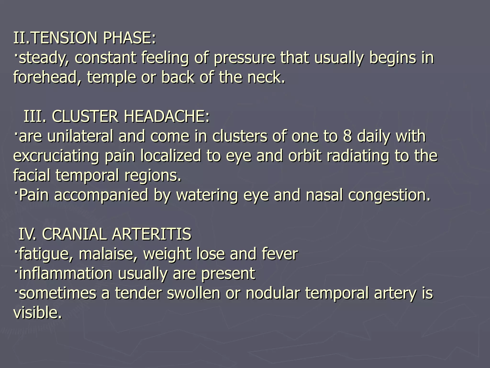 II.TENSION PHASE: ·steady, constant feeling of pressure that usually begins in forehead, temple or back of the neck.     III. CLUSTER HEADACHE: ·are unilateral and come in clusters of one to 8 daily with excruciating pain localized to eye and orbit radiating to the facial temporal regions. ·Pain accompanied by watering eye and nasal congestion.    IV. CRANIAL ARTERITIS ·fatigue, malaise, weight lose and fever ·inflammation usually are present ·sometimes a tender swollen or nodular temporal artery is visible.   