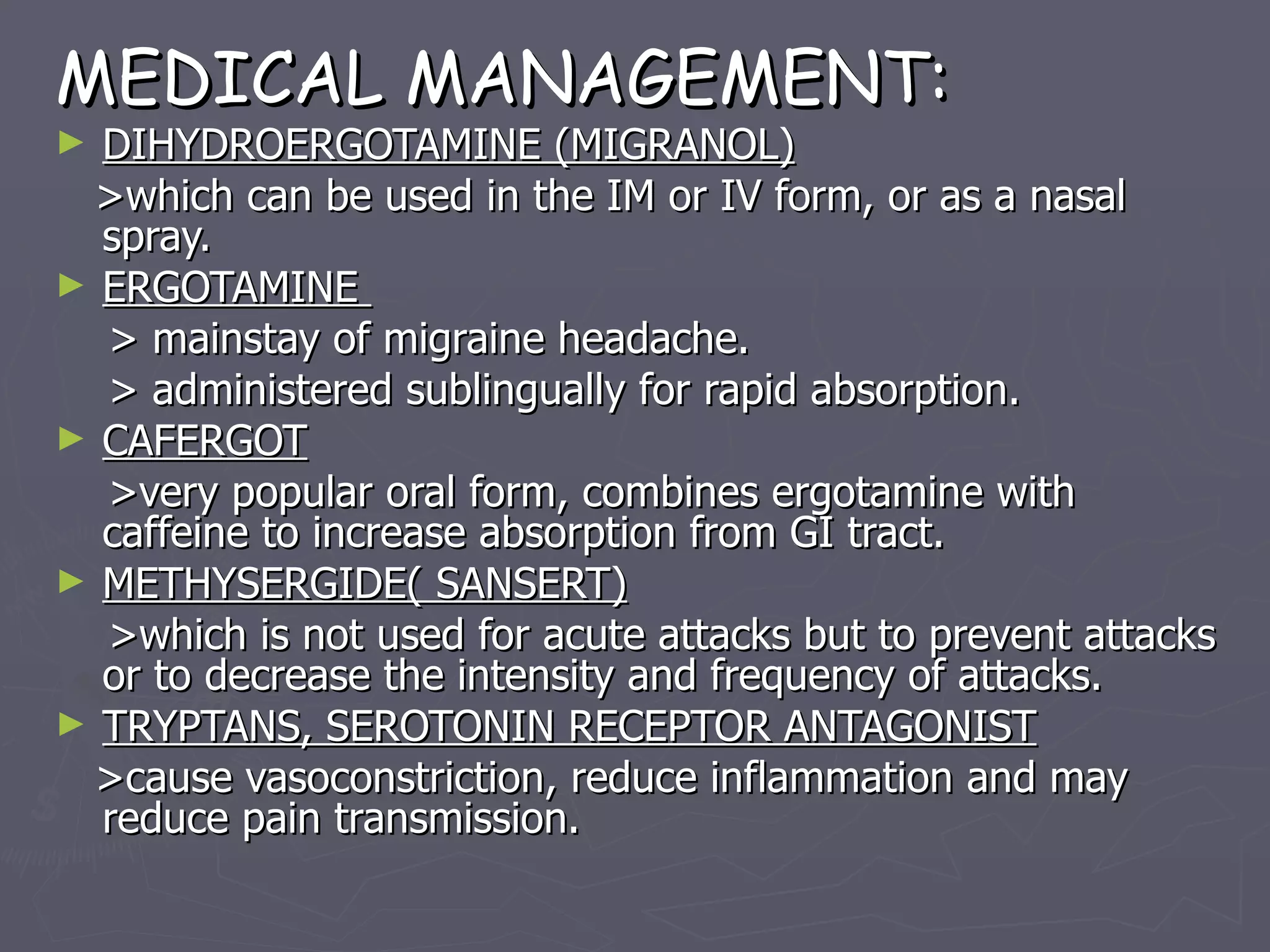 MEDICAL MANAGEMENT: DIHYDROERGOTAMINE (MIGRANOL) >which can be used in the IM or IV form, or as a nasal spray. ERGOTAMINE  > mainstay of migraine headache. > administered sublingually for rapid absorption. CAFERGOT >very popular oral form, combines ergotamine with caffeine to increase absorption from GI tract. METHYSERGIDE( SANSERT) >which is not used for acute attacks but to prevent attacks or to decrease the intensity and frequency of attacks. TRYPTANS, SEROTONIN RECEPTOR ANTAGONIST >cause vasoconstriction, reduce inflammation and may reduce pain transmission.   