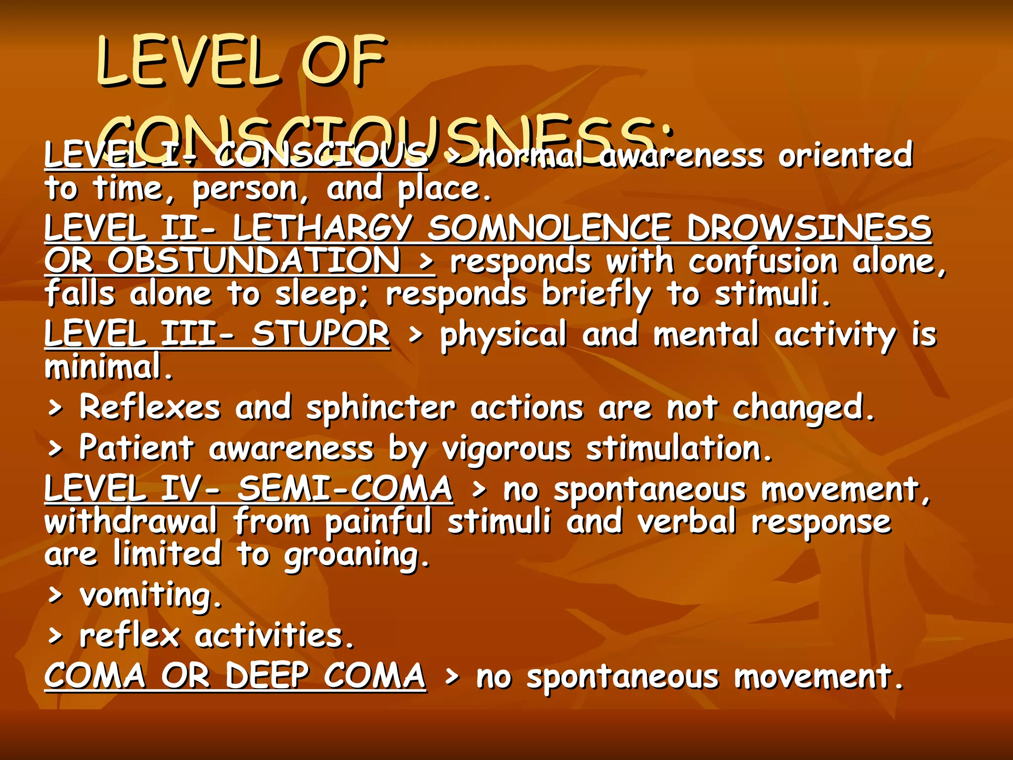 LEVEL OF CONSCIOUSNESS :   LEVEL I- CONSCIOUS  > normal awareness oriented to time, person, and place. LEVEL II- LETHARGY SOMNOLENCE DROWSINESS OR OBSTUNDATION >  responds with confusion alone, falls alone to sleep; responds briefly to stimuli. LEVEL III- STUPOR  > physical and mental activity is minimal. > Reflexes and sphincter actions are not changed. > Patient awareness by vigorous stimulation. LEVEL IV- SEMI-COMA  > no spontaneous movement, withdrawal from painful stimuli and verbal response are limited to groaning. > vomiting. > reflex activities. COMA OR DEEP COMA  > no spontaneous movement.   