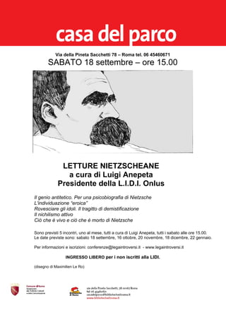 Via della Pineta Sacchetti 78 – Roma tel. 06 45460671
        SABATO 18 settembre – ore 15.00




              LETTURE NIETZSCHEANE
                a cura di Luigi Anepeta
             Presidente della L.I.D.I. Onlus
Il genio antitetico. Per una psicobiografia di Nietzsche
L'individuazione “eroica”
Rovesciare gli idoli. Il tragitto di demistificazione
Il nichilismo attivo
Ciò che è vivo e ciò che è morto di Nietzsche

Sono previsti 5 incontri, uno al mese, tutti a cura di Luigi Anepeta, tutti i sabato alle ore 15.00.
Le date previste sono: sabato 18 settembre, 16 ottobre, 20 novembre, 18 dicembre, 22 gennaio.

Per informazioni e iscrizioni: conferenze@legaintroversi.it - www.legaintroversi.it

                  INGRESSO LIBERO per i non iscritti alla LIDI.

(disegno di Maximilien Le Ro)
 