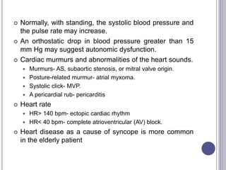  Normally, with standing, the systolic blood pressure and
the pulse rate may increase.
 An orthostatic drop in blood pressure greater than 15
mm Hg may suggest autonomic dysfunction.
 Cardiac murmurs and abnormalities of the heart sounds.
 Murmurs- AS, subaortic stenosis, or mitral valve origin.
 Posture-related murmur- atrial myxoma.
 Systolic click- MVP.
 A pericardial rub- pericarditis
 Heart rate
 HR> 140 bpm- ectopic cardiac rhythm
 HR< 40 bpm- complete atrioventricular (AV) block.
 Heart disease as a cause of syncope is more common
in the elderly patient
 