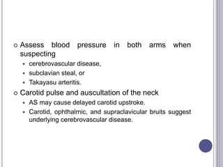  Assess blood pressure in both arms when
suspecting
 cerebrovascular disease,
 subclavian steal, or
 Takayasu arteritis.
 Carotid pulse and auscultation of the neck
 AS may cause delayed carotid upstroke.
 Carotid, ophthalmic, and supraclavicular bruits suggest
underlying cerebrovascular disease.
 
