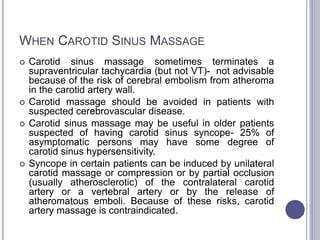 WHEN CAROTID SINUS MASSAGE
 Carotid sinus massage sometimes terminates a
supraventricular tachycardia (but not VT)- not advisable
because of the risk of cerebral embolism from atheroma
in the carotid artery wall.
 Carotid massage should be avoided in patients with
suspected cerebrovascular disease.
 Carotid sinus massage may be useful in older patients
suspected of having carotid sinus syncope- 25% of
asymptomatic persons may have some degree of
carotid sinus hypersensitivity.
 Syncope in certain patients can be induced by unilateral
carotid massage or compression or by partial occlusion
(usually atherosclerotic) of the contralateral carotid
artery or a vertebral artery or by the release of
atheromatous emboli. Because of these risks, carotid
artery massage is contraindicated.
 