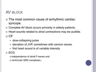 AV BLOCK
 The most common cause of arrhythmic cardiac
syncope.
 Complete AV block occurs primarily in elderly patients.
 Heart sounds related to atrial contractions may be audible.
 CF
 slow-collapsing pulse
 elevation of JVP, sometimes with cannon waves.
 first heart sound is of variable intensity
 ECG
 independence of atrial P waves and
 ventricular QRS complexes..
 