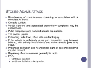 STOKES-ADAMS ATTACK
 Disturbances of consciousness occurring in association with a
complete AV block.
 Onset is sudden,
 Visual, sensory, and perceptual premonitory symptoms may be
experienced.
 Pulse disappears and no heart sounds are audible.
 The patient is pale
 If standing, falls down, often with resultant injury.
 If the attack is sufficiently prolonged, respiration may become
labored, and urinary incontinence and clonic muscle jerks may
occur.
 Prolonged confusion and neurological signs of cerebral ischemia
may be present.
 Regaining of consciousness generally is rapid.
 ECG-
 ventricular standstill
 ventricular fibrillation or tachycardia
 