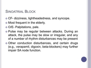 SINOATRIAL BLOCK
 CF- dizziness, lightheadedness, and syncope.
 Most frequent in the elderly.
 O/E- Palpitations, pale.
 Pulse may be regular between attacks. During an
attack, the pulse may be slow or irregular, and any
of a number of rhythm disturbances may be present
 Other conduction disturbances, and certain drugs
(e.g., verapamil, digoxin, beta-blockers) may further
impair SA node function.
 