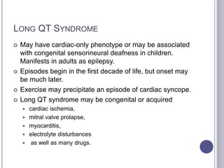LONG QT SYNDROME
 May have cardiac-only phenotype or may be associated
with congenital sensorineural deafness in children.
Manifests in adults as epilepsy.
 Episodes begin in the first decade of life, but onset may
be much later.
 Exercise may precipitate an episode of cardiac syncope.
 Long QT syndrome may be congenital or acquired
 cardiac ischemia,
 mitral valve prolapse,
 myocarditis,
 electrolyte disturbances
 as well as many drugs.
 