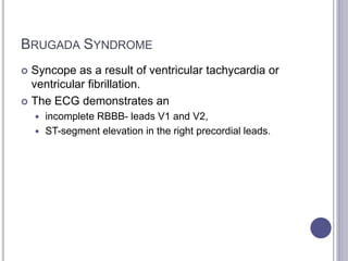 BRUGADA SYNDROME
 Syncope as a result of ventricular tachycardia or
ventricular fibrillation.
 The ECG demonstrates an
 incomplete RBBB- leads V1 and V2,
 ST-segment elevation in the right precordial leads.
 