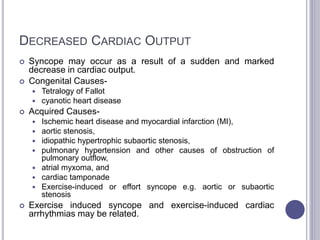 DECREASED CARDIAC OUTPUT
 Syncope may occur as a result of a sudden and marked
decrease in cardiac output.
 Congenital Causes-
 Tetralogy of Fallot
 cyanotic heart disease
 Acquired Causes-
 Ischemic heart disease and myocardial infarction (MI),
 aortic stenosis,
 idiopathic hypertrophic subaortic stenosis,
 pulmonary hypertension and other causes of obstruction of
pulmonary outflow,
 atrial myxoma, and
 cardiac tamponade
 Exercise-induced or effort syncope e.g. aortic or subaortic
stenosis
 Exercise induced syncope and exercise-induced cardiac
arrhythmias may be related.
 