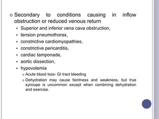  Secondary to conditions causing in inflow
obstruction or reduced venous return
 Superior and inferior vena cava obstruction,
 tension pneumothorax,
 constrictive cardiomyopathies,
 constrictive pericarditis,
 cardiac tamponade,
 aortic dissection,
 hypovolemia
 Acute blood loss- GI tract bleeding
 Dehydration may cause faintness and weakness, but true
syncope is uncommon except when combining dehydration
and exercise.
 