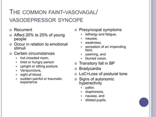 THE COMMON FAINT-VASOVAGAL/
VASODEPRESSOR SYNCOPE
 Recurrent
 Affect 20% to 25% of young
people
 Occur in relation to emotional
stimuli
 Certain circumstances
 hot crowded room,
 tired or hungry person
 upright or sitting posture.
 Venipuncture,
 sight of blood,
 sudden painful or traumatic
experience
 Presyncopal symptoms
 lethargy and fatigue,
 nausea,
 weakness,
 sensation of an impending
faint,
 yawning, and
 blurred vision.
 Transitory fall in BP
 Bradycardia
 LoC+Loss of postural tone
 Signs of autonomic
hyperactivity
 pallor,
 diaphoresis,
 nausea, and
 dilated pupils.
 