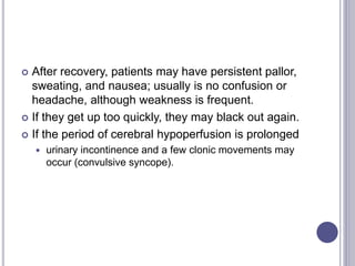  After recovery, patients may have persistent pallor,
sweating, and nausea; usually is no confusion or
headache, although weakness is frequent.
 If they get up too quickly, they may black out again.
 If the period of cerebral hypoperfusion is prolonged
 urinary incontinence and a few clonic movements may
occur (convulsive syncope).
 