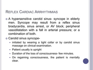 REFLEX CARDIAC ARRHYTHMIAS
 A hypersensitive carotid sinus- syncope in elderly
men. Syncope may result from a reflex sinus
bradycardia, sinus arrest, or AV block; peripheral
vasodilatation with a fall in arterial pressure; or a
combination of both.
 Carotid sinus syncope-
 initiated by wearing a tight collar or by carotid sinus
massage on clinical examination.
 Patient usually is upright
 Duration of the loss of consciousness- few minutes.
 On regaining consciousness, the patient is mentally
clear.
 