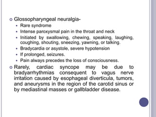  Glossopharyngeal neuralgia-
 Rare syndrome
 Intense paroxysmal pain in the throat and neck
 Initiated by swallowing, chewing, speaking, laughing,
coughing, shouting, sneezing, yawning, or talking.
 Bradycardia or asystole, severe hypotension
 If prolonged, seizures.
 Pain always precedes the loss of consciousness.
 Rarely, cardiac syncope may be due to
bradyarrhythmias consequent to vagus nerve
irritation caused by esophageal diverticula, tumors,
and aneurysms in the region of the carotid sinus or
by mediastinal masses or gallbladder disease.
 