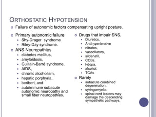 ORTHOSTATIC HYPOTENSION
 Failure of autonomic factors compensating upright posture.
 Drugs that impair SNS.
 Diuretics,
 Antihypertensive
 nitrates,
 vasodilators,
 sildenafil,
 CCBs,
 l-dopa,
 alcohol,
 TCAs
 Rarely
 subacute combined
degeneration,
 syringomyelia,
 spinal cord lesions may
damage the descending
sympathetic pathways.
 Primary autonomic failure
 Shy-Drager syndrome
 Riley-Day syndrome.
 ANS Neuropathies
 diabetes mellitus,
 amyloidosis,
 Guillain-Barré syndrome,
 AIDS,
 chronic alcoholism,
 hepatic porphyria,
 beriberi, and
 autoimmune subacute
autonomic neuropathy and
small fiber neuropathies.
 