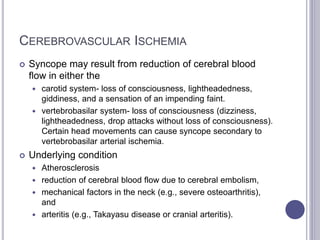 CEREBROVASCULAR ISCHEMIA
 Syncope may result from reduction of cerebral blood
flow in either the
 carotid system- loss of consciousness, lightheadedness,
giddiness, and a sensation of an impending faint.
 vertebrobasilar system- loss of consciousness (dizziness,
lightheadedness, drop attacks without loss of consciousness).
Certain head movements can cause syncope secondary to
vertebrobasilar arterial ischemia.
 Underlying condition
 Atherosclerosis
 reduction of cerebral blood flow due to cerebral embolism,
 mechanical factors in the neck (e.g., severe osteoarthritis),
and
 arteritis (e.g., Takayasu disease or cranial arteritis).
 
