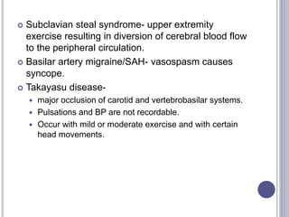  Subclavian steal syndrome- upper extremity
exercise resulting in diversion of cerebral blood flow
to the peripheral circulation.
 Basilar artery migraine/SAH- vasospasm causes
syncope.
 Takayasu disease-
 major occlusion of carotid and vertebrobasilar systems.
 Pulsations and BP are not recordable.
 Occur with mild or moderate exercise and with certain
head movements.
 