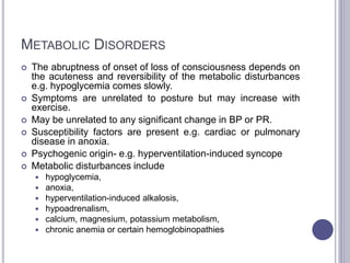 METABOLIC DISORDERS
 The abruptness of onset of loss of consciousness depends on
the acuteness and reversibility of the metabolic disturbances
e.g. hypoglycemia comes slowly.
 Symptoms are unrelated to posture but may increase with
exercise.
 May be unrelated to any significant change in BP or PR.
 Susceptibility factors are present e.g. cardiac or pulmonary
disease in anoxia.
 Psychogenic origin- e.g. hyperventilation-induced syncope
 Metabolic disturbances include
 hypoglycemia,
 anoxia,
 hyperventilation-induced alkalosis,
 hypoadrenalism,
 calcium, magnesium, potassium metabolism,
 chronic anemia or certain hemoglobinopathies
 