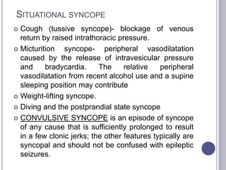 SITUATIONAL SYNCOPE
 Cough (tussive syncope)- blockage of venous
return by raised intrathoracic pressure.
 Micturition syncope- peripheral vasodilatation
caused by the release of intravesicular pressure
and bradycardia. The relative peripheral
vasodilatation from recent alcohol use and a supine
sleeping position may contribute
 Weight-lifting syncope.
 Diving and the postprandial state syncope
 CONVULSIVE SYNCOPE is an episode of syncope
of any cause that is sufficiently prolonged to result
in a few clonic jerks; the other features typically are
syncopal and should not be confused with epileptic
seizures.
 