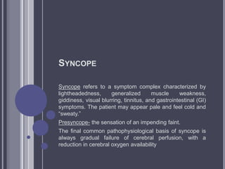 SYNCOPE
Syncope refers to a symptom complex characterized by
lightheadedness, generalized muscle weakness,
giddiness, visual blurring, tinnitus, and gastrointestinal (GI)
symptoms. The patient may appear pale and feel cold and
“sweaty.”
Presyncope- the sensation of an impending faint.
The final common pathophysiological basis of syncope is
always gradual failure of cerebral perfusion, with a
reduction in cerebral oxygen availability
 