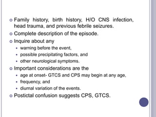  Family history, birth history, H/O CNS infection,
head trauma, and previous febrile seizures.
 Complete description of the episode.
 Inquire about any
 warning before the event,
 possible precipitating factors, and
 other neurological symptoms.
 Important considerations are the
 age at onset- GTCS and CPS may begin at any age,
 frequency, and
 diurnal variation of the events.
 Postictal confusion suggests CPS, GTCS.
 
