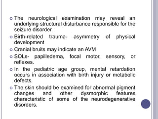  The neurological examination may reveal an
underlying structural disturbance responsible for the
seizure disorder.
 Birth-related trauma- asymmetry of physical
development
 Cranial bruits may indicate an AVM
 SOLs- papilledema, focal motor, sensory, or
reflexes.
 In the pediatric age group, mental retardation
occurs in association with birth injury or metabolic
defects.
 The skin should be examined for abnormal pigment
changes and other dysmorphic features
characteristic of some of the neurodegenerative
disorders.
 